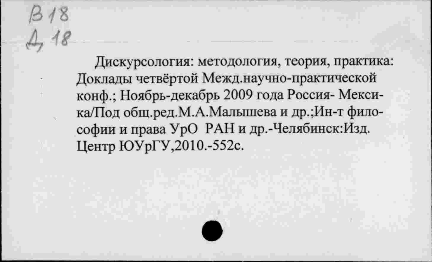 ﻿Дискурсология: методология, теория, практика: Доклады четвёртой Межд.научно-практической конф.; Ноябрь-декабрь 2009 года Россия- Мекси-ка/Под общ.ред.М.А.Малышева и др.;Ин-т философии и права УрО РАН и др.-Челябинск:Изд. Центр ЮУрГУ,2010.-552с.